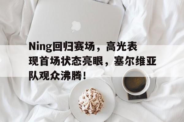 爱游戏-Ning回归赛场，高光表现首场状态亮眼，塞尔维亚队观众沸腾！的简单介绍